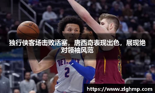 独行侠客场击败活塞，唐西奇表现出色，展现绝对领袖风范